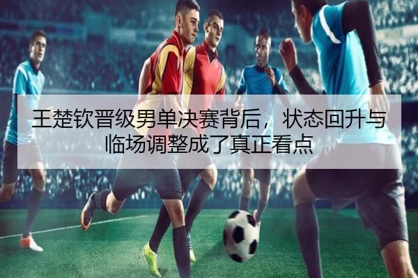 王楚钦晋级男单决赛背后，状态回升与临场调整成了真正看点
