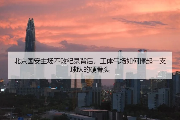 北京国安主场不败纪录背后，工体气场如何撑起一支球队的硬骨头