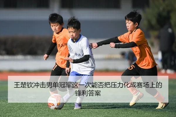 王楚钦冲击男单冠军这一次能否把压力化成赛场上的锋利答案